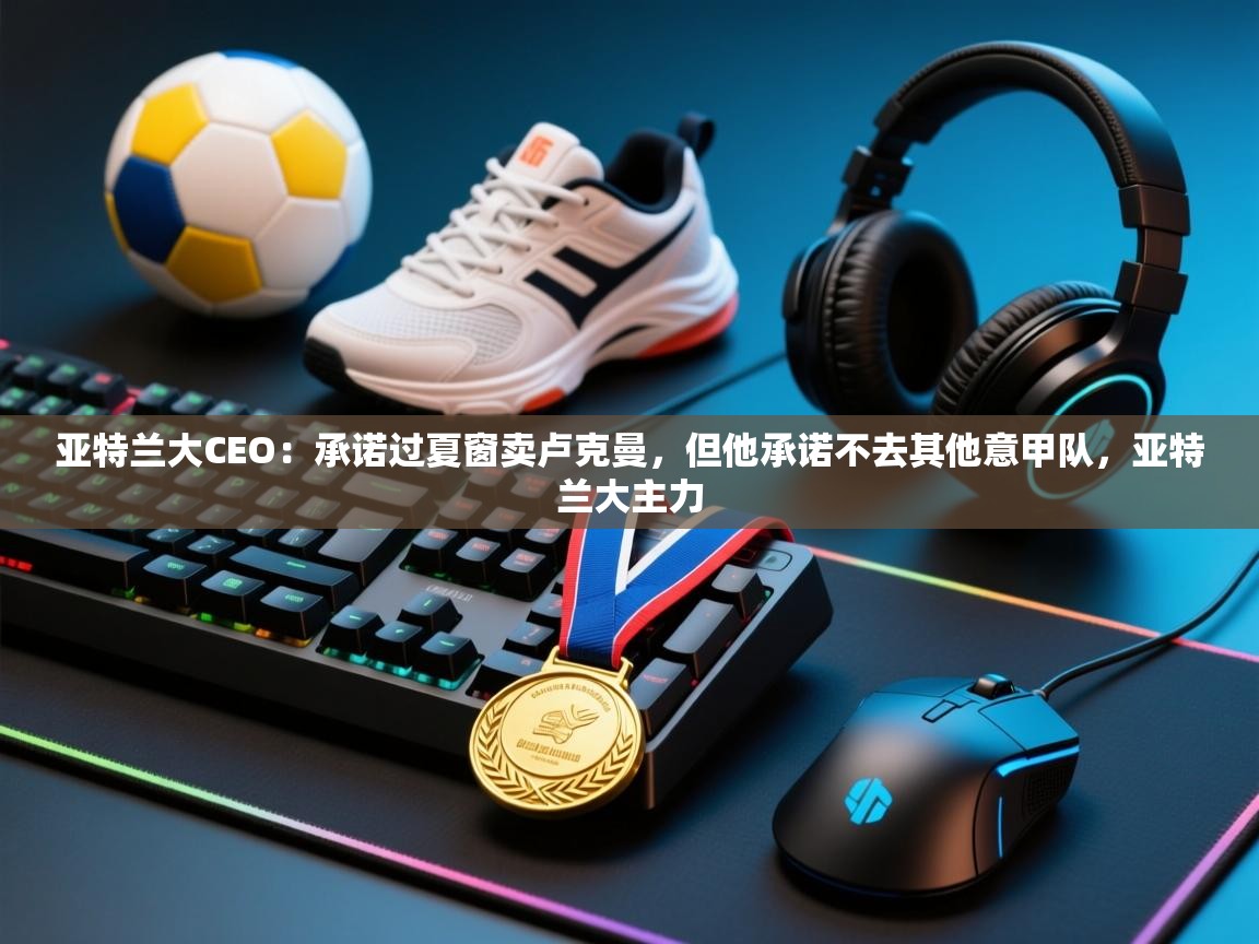 亚特兰大CEO:承诺过夏窗卖卢克曼,但他承诺不去其他意甲队,亚特兰大主力 第2张