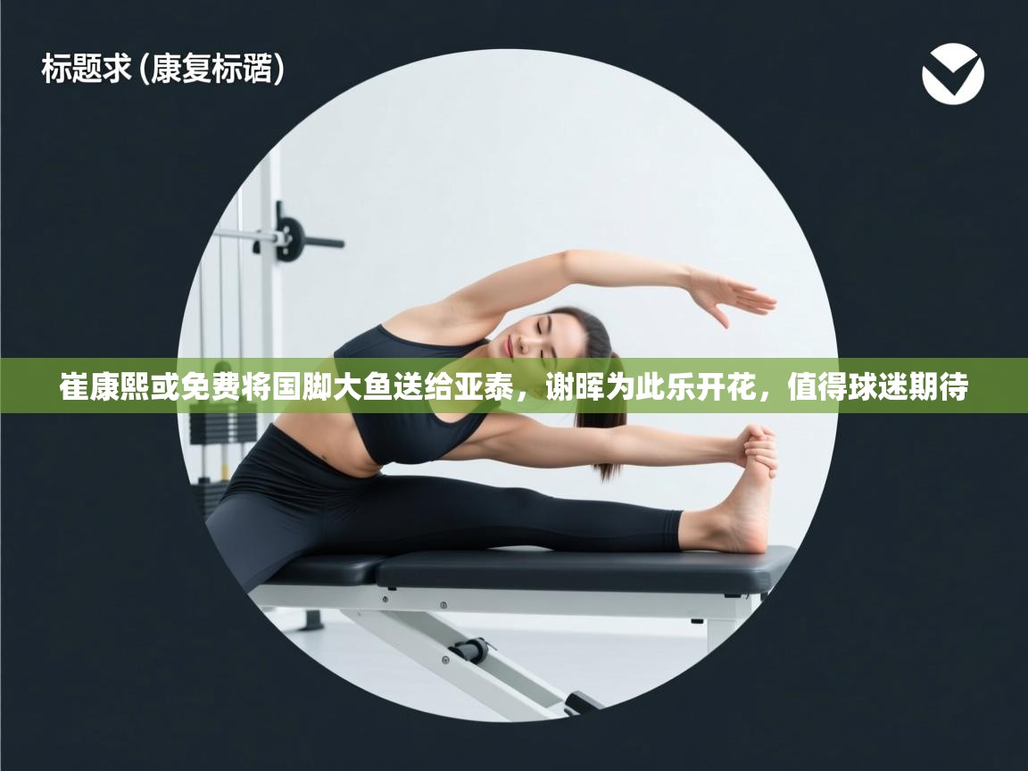 崔康熙或免费将国脚大鱼送给亚泰,谢晖为此乐开花,值得球迷期待 第2张