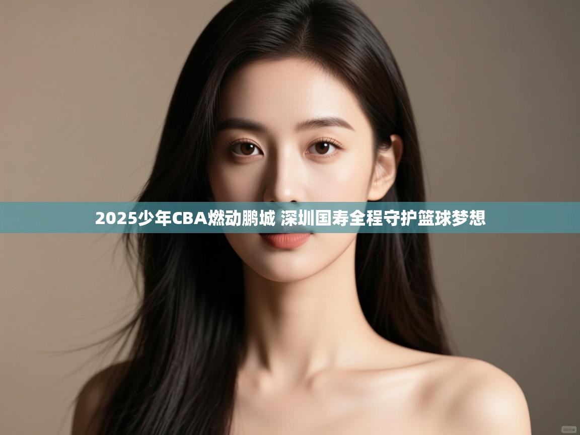 2025少年CBA燃动鹏城 深圳国寿全程守护篮球梦想 第1张