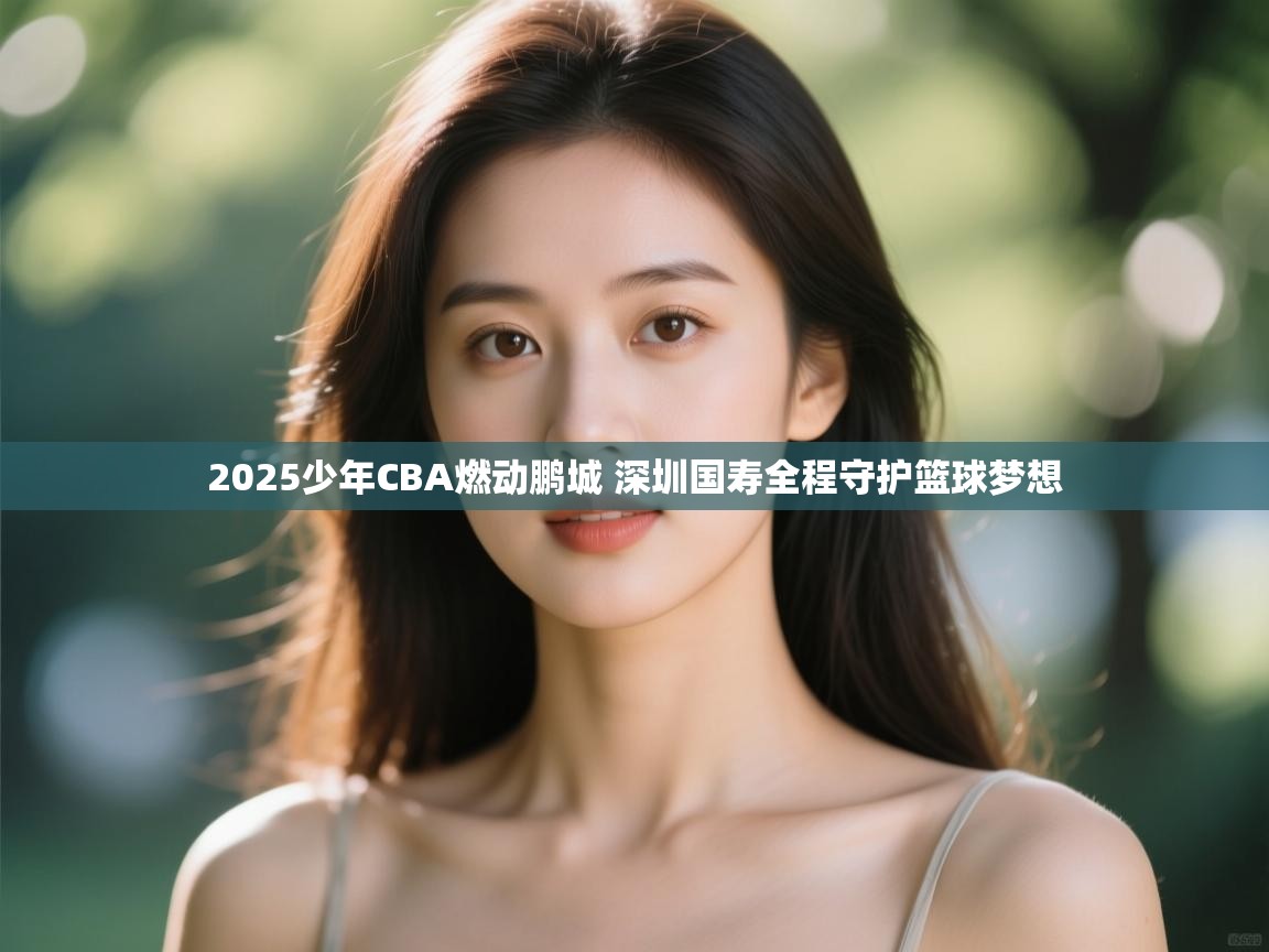 2025少年CBA燃动鹏城 深圳国寿全程守护篮球梦想 第2张
