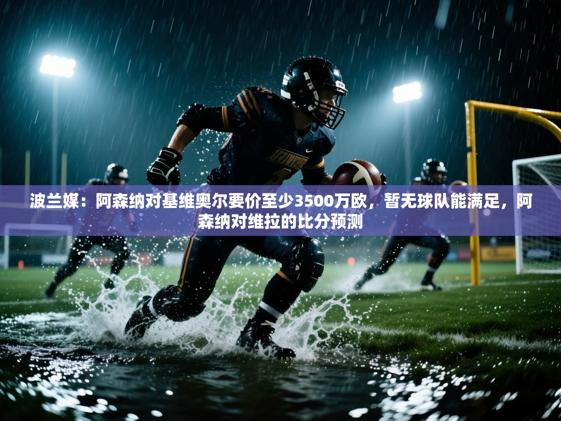 波兰媒:阿森纳对基维奥尔要价至少3500万欧,暂无球队能满足,阿森纳对维拉的比分预测 第1张