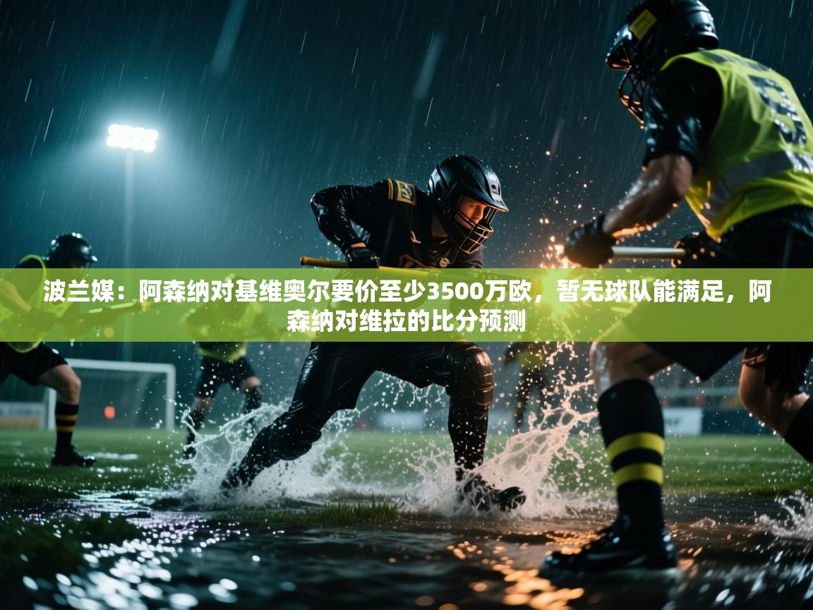 波兰媒:阿森纳对基维奥尔要价至少3500万欧,暂无球队能满足,阿森纳对维拉的比分预测 第2张